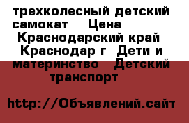 трехколесный детский самокат  › Цена ­ 1 500 - Краснодарский край, Краснодар г. Дети и материнство » Детский транспорт   